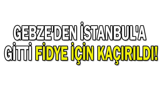Gebze'den İstanbul'a gitti fidye için kaçırıldı!