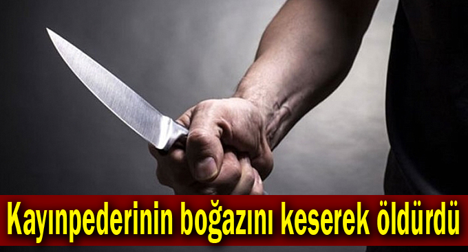 Kayınpederinin boğazını keserek öldürdü
