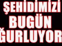 ŞEHİDİMİZİ BU GÜN UĞURLUYORUZ